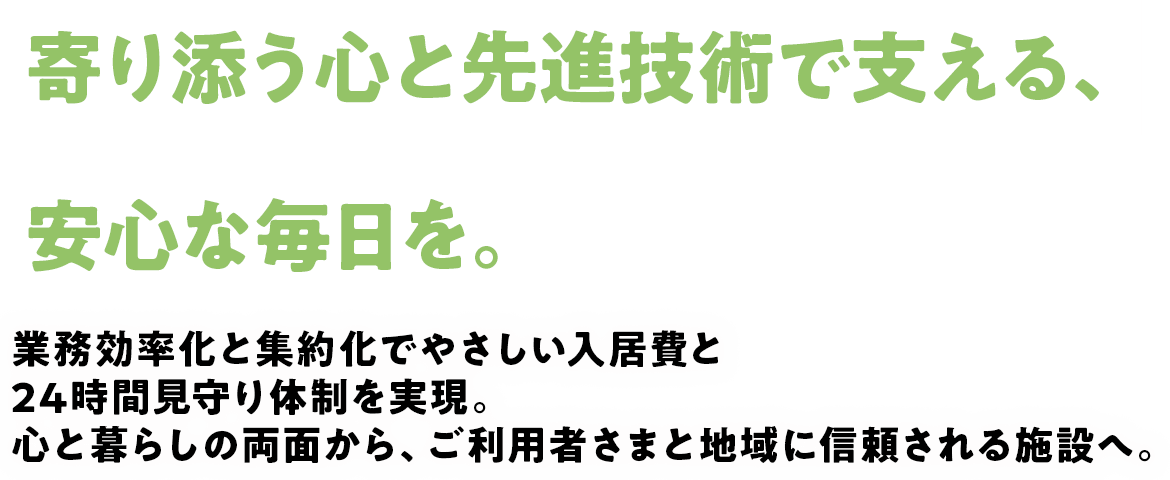 寄り添う心と先進技術で支える、安心な毎日を。業務効率化と集約化でやさしい入居費と24時間見守り体制を実現。心と暮らしの両面から、ご利用者さまと地域に信頼される施設へ。