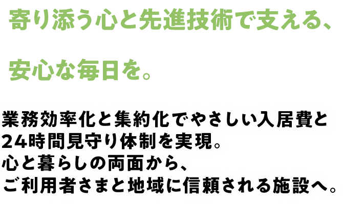 寄り添う心と先進技術で支える、安心な毎日を。業務効率化と集約化でやさしい入居費と24時間見守り体制を実現。心と暮らしの両面から、ご利用者さまと地域に信頼される施設へ。